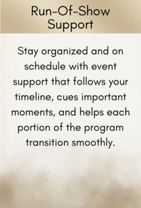Run-Of-Show Support: Stay organized and on schedule with event support that follows your timeline, cues important moments, and helps each portion of the program transition smoothly.